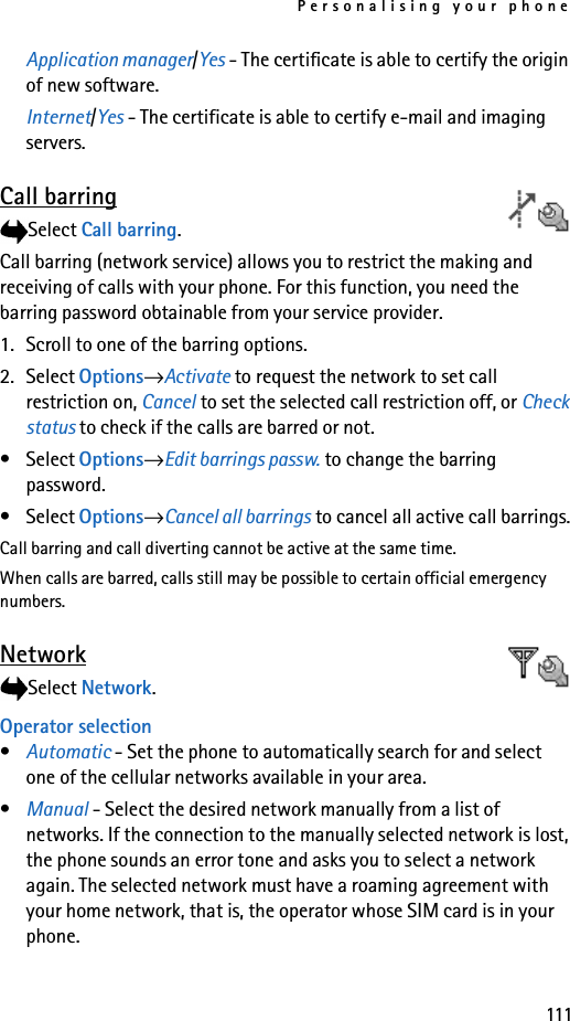 Personalising your phone111Application manager/Yes - The certificate is able to certify the origin of new software.Internet/Yes - The certificate is able to certify e-mail and imaging servers. Call barringSelect Call barring.Call barring (network service) allows you to restrict the making and receiving of calls with your phone. For this function, you need the barring password obtainable from your service provider.1. Scroll to one of the barring options.2. Select Options→Activate to request the network to set call restriction on, Cancel to set the selected call restriction off, or Check status to check if the calls are barred or not. •Select Options→Edit barrings passw. to change the barring password.•Select Options→Cancel all barrings to cancel all active call barrings.Call barring and call diverting cannot be active at the same time. When calls are barred, calls still may be possible to certain official emergency numbers.NetworkSelect Network.Operator selection•Automatic - Set the phone to automatically search for and select one of the cellular networks available in your area.•Manual - Select the desired network manually from a list of networks. If the connection to the manually selected network is lost, the phone sounds an error tone and asks you to select a network again. The selected network must have a roaming agreement with your home network, that is, the operator whose SIM card is in your phone.