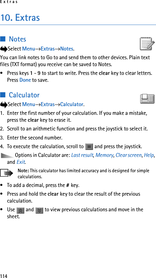 Extras11410. Extras■NotesSelect Menu→Extras→Notes.You can link notes to Go to and send them to other devices. Plain text files (TXT format) you receive can be saved to Notes.• Press keys 1 - 9 to start to write. Press the clear key to clear letters. Press Done to save.■CalculatorSelect Menu→Extras→Calculator.1. Enter the first number of your calculation. If you make a mistake, press the clear key to erase it.2. Scroll to an arithmetic function and press the joystick to select it.3. Enter the second number.4. To execute the calculation, scroll to   and press the joystick.Options in Calculator are: Last result, Memory, Clear screen, Help, and Exit.Note: This calculator has limited accuracy and is designed for simple calculations.• To add a decimal, press the #key.• Press and hold the clear key to clear the result of the previous calculation.• Use   and   to view previous calculations and move in the sheet.