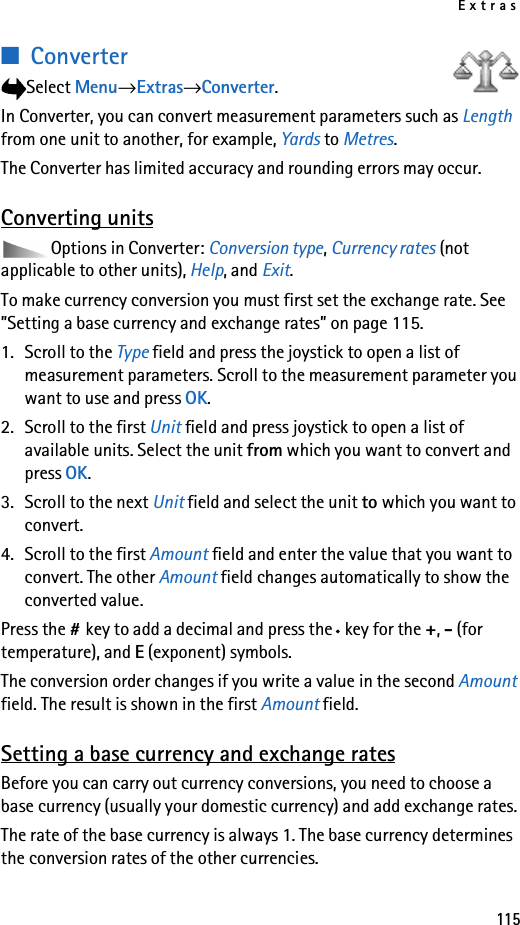 Extras115■ConverterSelect Menu→Extras→Converter.In Converter, you can convert measurement parameters such as Length from one unit to another, for example, Yards to Metres.The Converter has limited accuracy and rounding errors may occur.Converting unitsOptions in Converter: Conversion type, Currency rates (not applicable to other units), Help, and Exit.To make currency conversion you must first set the exchange rate. See ”Setting a base currency and exchange rates” on page 115.1. Scroll to the Type field and press the joystick to open a list of measurement parameters. Scroll to the measurement parameter you want to use and press OK.2. Scroll to the first Unit field and press joystick to open a list of available units. Select the unit from which you want to convert and press OK.3. Scroll to the next Unit field and select the unit to which you want to convert.4. Scroll to the first Amount field and enter the value that you want to convert. The other Amount field changes automatically to show the converted value.Press the #key to add a decimal and press the *key for the +, - (for temperature), and E (exponent) symbols.The conversion order changes if you write a value in the second Amount field. The result is shown in the first Amount field.Setting a base currency and exchange ratesBefore you can carry out currency conversions, you need to choose a base currency (usually your domestic currency) and add exchange rates.The rate of the base currency is always 1. The base currency determines the conversion rates of the other currencies.