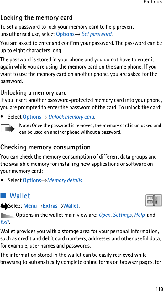 Extras119Locking the memory cardTo set a password to lock your memory card to help prevent unauthorised use, select Options→ Set password.You are asked to enter and confirm your password. The password can be up to eight characters long.The password is stored in your phone and you do not have to enter it again while you are using the memory card on the same phone. If you want to use the memory card on another phone, you are asked for the password.Unlocking a memory cardIf you insert another password-protected memory card into your phone, you are prompted to enter the password of the card. To unlock the card:•Select Options→ Unlock memory card.Note: Once the password is removed, the memory card is unlocked and can be used on another phone without a password.Checking memory consumptionYou can check the memory consumption of different data groups and the available memory for installing new applications or software on your memory card: •Select Options→Memory details.■Wallet Select Menu→Extras→Wallet.Options in the wallet main view are: Open, Settings, Help, and Exit.Wallet provides you with a storage area for your personal information, such as credit and debit card numbers, addresses and other useful data, for example, user names and passwords.The information stored in the wallet can be easily retrieved while browsing to automatically complete online forms on browser pages, for 