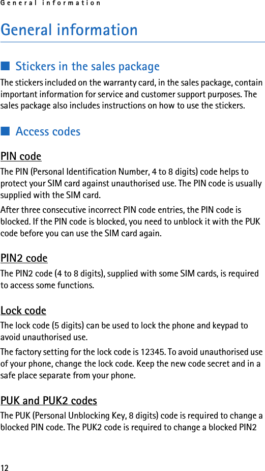 General information12General information■Stickers in the sales packageThe stickers included on the warranty card, in the sales package, contain important information for service and customer support purposes. The sales package also includes instructions on how to use the stickers.■Access codesPIN codeThe PIN (Personal Identification Number, 4 to 8 digits) code helps to protect your SIM card against unauthorised use. The PIN code is usually supplied with the SIM card.After three consecutive incorrect PIN code entries, the PIN code is blocked. If the PIN code is blocked, you need to unblock it with the PUK code before you can use the SIM card again. PIN2 codeThe PIN2 code (4 to 8 digits), supplied with some SIM cards, is required to access some functions. Lock codeThe lock code (5 digits) can be used to lock the phone and keypad to avoid unauthorised use.The factory setting for the lock code is 12345. To avoid unauthorised use of your phone, change the lock code. Keep the new code secret and in a safe place separate from your phone.PUK and PUK2 codesThe PUK (Personal Unblocking Key, 8 digits) code is required to change a blocked PIN code. The PUK2 code is required to change a blocked PIN2 