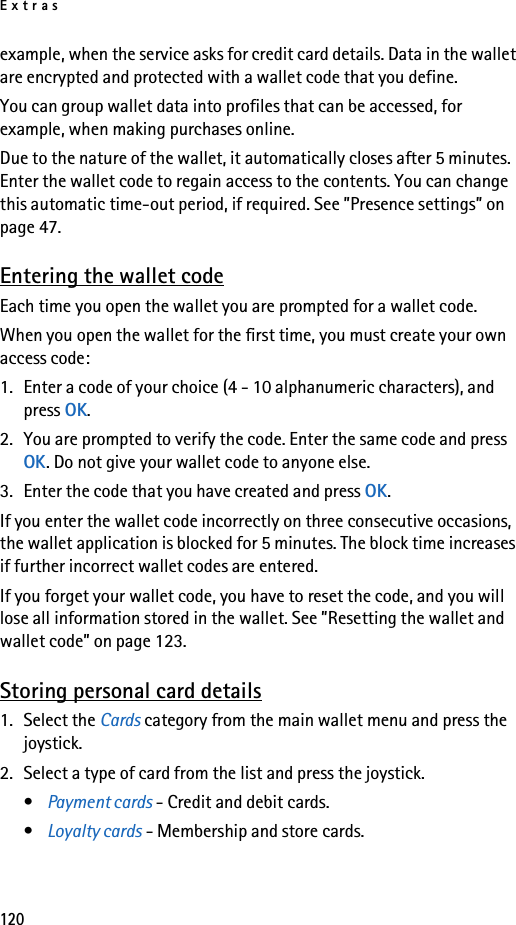 Extras120example, when the service asks for credit card details. Data in the wallet are encrypted and protected with a wallet code that you define.You can group wallet data into profiles that can be accessed, for example, when making purchases online.Due to the nature of the wallet, it automatically closes after 5 minutes. Enter the wallet code to regain access to the contents. You can change this automatic time-out period, if required. See ”Presence settings” on page 47.Entering the wallet codeEach time you open the wallet you are prompted for a wallet code. When you open the wallet for the first time, you must create your own access code:1. Enter a code of your choice (4 - 10 alphanumeric characters), and press OK.2. You are prompted to verify the code. Enter the same code and press OK. Do not give your wallet code to anyone else.3. Enter the code that you have created and press OK. If you enter the wallet code incorrectly on three consecutive occasions, the wallet application is blocked for 5 minutes. The block time increases if further incorrect wallet codes are entered.If you forget your wallet code, you have to reset the code, and you will lose all information stored in the wallet. See ”Resetting the wallet and wallet code” on page 123.Storing personal card details1. Select the Cards category from the main wallet menu and press the joystick.2. Select a type of card from the list and press the joystick.•Payment cards - Credit and debit cards.•Loyalty cards - Membership and store cards.