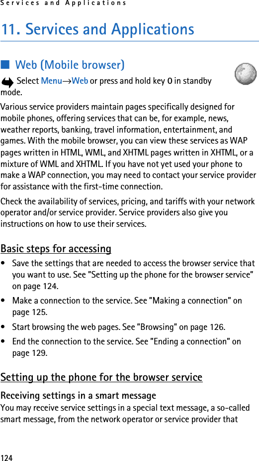 Services and Applications12411. Services and Applications■Web (Mobile browser) Select Menu→Web or press and hold key 0 in standby mode.Various service providers maintain pages specifically designed for mobile phones, offering services that can be, for example, news, weather reports, banking, travel information, entertainment, and games. With the mobile browser, you can view these services as WAP pages written in HTML, WML, and XHTML pages written in XHTML, or a mixture of WML and XHTML. If you have not yet used your phone to make a WAP connection, you may need to contact your service provider for assistance with the first-time connection.Check the availability of services, pricing, and tariffs with your network operator and/or service provider. Service providers also give you instructions on how to use their services.Basic steps for accessing• Save the settings that are needed to access the browser service that you want to use. See ”Setting up the phone for the browser service” on page 124.• Make a connection to the service. See ”Making a connection” on page 125.• Start browsing the web pages. See ”Browsing” on page 126.• End the connection to the service. See ”Ending a connection” on page 129.Setting up the phone for the browser serviceReceiving settings in a smart messageYou may receive service settings in a special text message, a so-called smart message, from the network operator or service provider that 