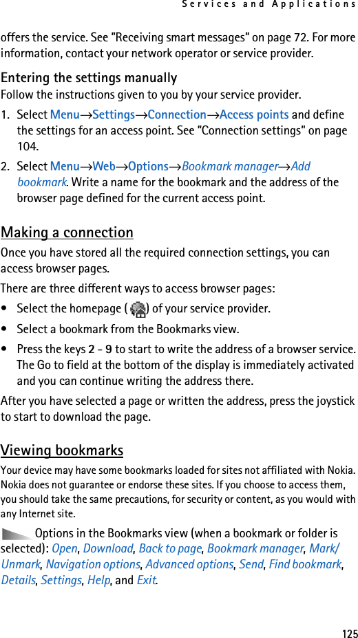 Services and Applications125offers the service. See ”Receiving smart messages” on page 72. For more information, contact your network operator or service provider.Entering the settings manuallyFollow the instructions given to you by your service provider.1. Select Menu→Settings→Connection→Access points and define the settings for an access point. See ”Connection settings” on page 104.2. Select Menu→Web→Options→Bookmark manager→Add bookmark. Write a name for the bookmark and the address of the browser page defined for the current access point.Making a connectionOnce you have stored all the required connection settings, you can access browser pages.There are three different ways to access browser pages:• Select the homepage ( ) of your service provider. • Select a bookmark from the Bookmarks view.• Press the keys 2 - 9 to start to write the address of a browser service. The Go to field at the bottom of the display is immediately activated and you can continue writing the address there.After you have selected a page or written the address, press the joystick to start to download the page. Viewing bookmarksYour device may have some bookmarks loaded for sites not affiliated with Nokia. Nokia does not guarantee or endorse these sites. If you choose to access them, you should take the same precautions, for security or content, as you would with any Internet site.Options in the Bookmarks view (when a bookmark or folder is selected): Open, Download, Back to page, Bookmark manager, Mark/Unmark, Navigation options, Advanced options, Send, Find bookmark, Details, Settings, Help, and Exit.