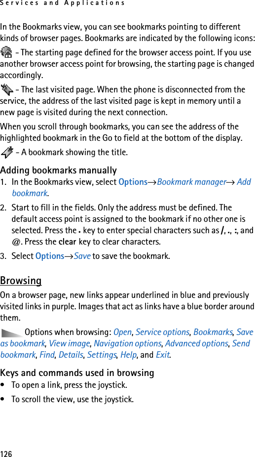 Services and Applications126In the Bookmarks view, you can see bookmarks pointing to different kinds of browser pages. Bookmarks are indicated by the following icons: - The starting page defined for the browser access point. If you use another browser access point for browsing, the starting page is changed accordingly. - The last visited page. When the phone is disconnected from the service, the address of the last visited page is kept in memory until a new page is visited during the next connection.When you scroll through bookmarks, you can see the address of the highlighted bookmark in the Go to field at the bottom of the display. - A bookmark showing the title.Adding bookmarks manually1. In the Bookmarks view, select Options→Bookmark manager→ Add bookmark.2. Start to fill in the fields. Only the address must be defined. The default access point is assigned to the bookmark if no other one is selected. Press the *key to enter special characters such as /, ., :, and @. Press the clear key to clear characters.3. Select Options→Save to save the bookmark.BrowsingOn a browser page, new links appear underlined in blue and previously visited links in purple. Images that act as links have a blue border around them.Options when browsing: Open, Service options, Bookmarks, Save as bookmark, View image, Navigation options, Advanced options, Send bookmark, Find, Details, Settings, Help, and Exit.Keys and commands used in browsing• To open a link, press the joystick.• To scroll the view, use the joystick.