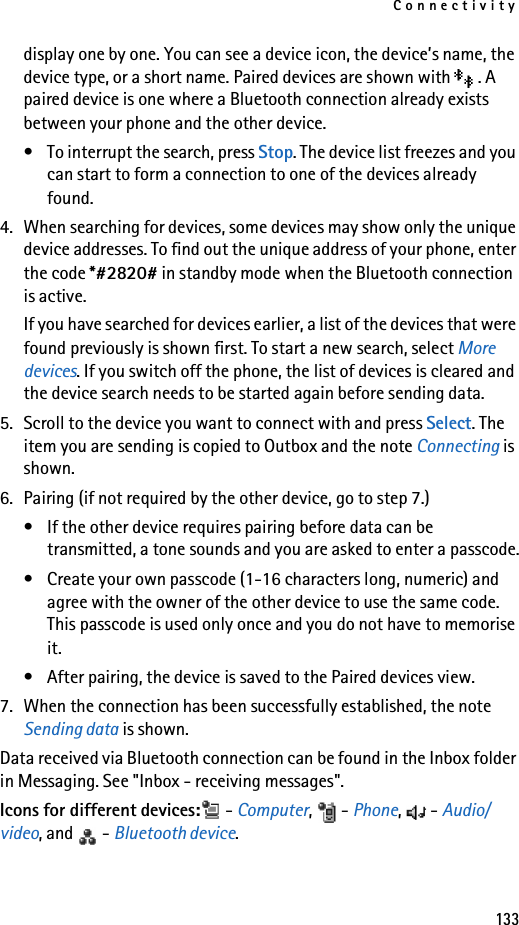 Connectivity133display one by one. You can see a device icon, the device’s name, the device type, or a short name. Paired devices are shown with  . A paired device is one where a Bluetooth connection already exists between your phone and the other device.• To interrupt the search, press Stop. The device list freezes and you can start to form a connection to one of the devices already found.4. When searching for devices, some devices may show only the unique device addresses. To find out the unique address of your phone, enter the code *#2820# in standby mode when the Bluetooth connection is active.If you have searched for devices earlier, a list of the devices that were found previously is shown first. To start a new search, select More devices. If you switch off the phone, the list of devices is cleared and the device search needs to be started again before sending data.5. Scroll to the device you want to connect with and press Select. The item you are sending is copied to Outbox and the note Connecting is shown.6. Pairing (if not required by the other device, go to step 7.)• If the other device requires pairing before data can be transmitted, a tone sounds and you are asked to enter a passcode.• Create your own passcode (1-16 characters long, numeric) and agree with the owner of the other device to use the same code. This passcode is used only once and you do not have to memorise it.• After pairing, the device is saved to the Paired devices view.7. When the connection has been successfully established, the note Sending data is shown.Data received via Bluetooth connection can be found in the Inbox folder in Messaging. See &quot;Inbox - receiving messages&quot;.Icons for different devices:  - Computer,  - Phone,  - Audio/video, and   - Bluetooth device.