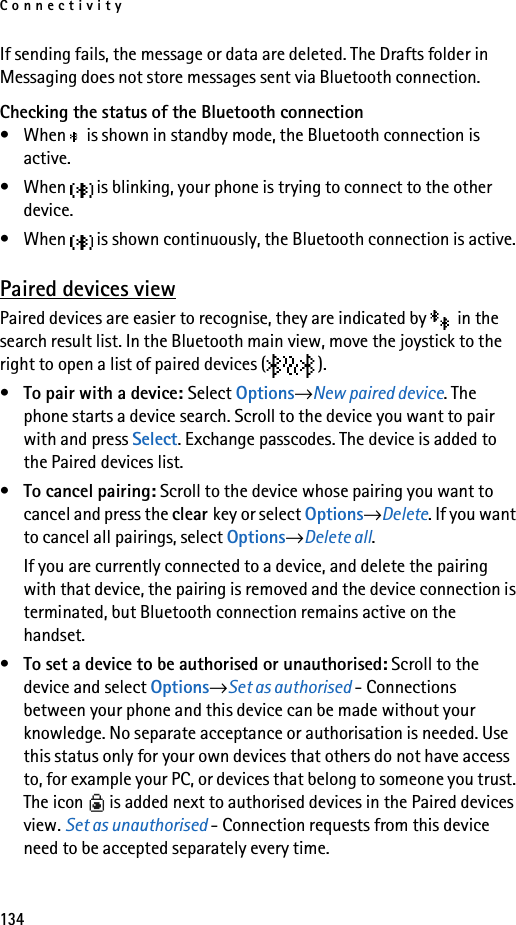 Connectivity134If sending fails, the message or data are deleted. The Drafts folder in Messaging does not store messages sent via Bluetooth connection.Checking the status of the Bluetooth connection• When   is shown in standby mode, the Bluetooth connection is active.• When   is blinking, your phone is trying to connect to the other device.• When   is shown continuously, the Bluetooth connection is active.Paired devices viewPaired devices are easier to recognise, they are indicated by   in the search result list. In the Bluetooth main view, move the joystick to the right to open a list of paired devices ( ).•To pair with a device: Select Options→New paired device. The phone starts a device search. Scroll to the device you want to pair with and press Select. Exchange passcodes. The device is added to the Paired devices list.•To cancel pairing: Scroll to the device whose pairing you want to cancel and press the clear key or select Options→Delete. If you want to cancel all pairings, select Options→Delete all.If you are currently connected to a device, and delete the pairing with that device, the pairing is removed and the device connection is terminated, but Bluetooth connection remains active on the handset.•To set a device to be authorised or unauthorised: Scroll to the device and select Options→Set as authorised - Connections between your phone and this device can be made without your knowledge. No separate acceptance or authorisation is needed. Use this status only for your own devices that others do not have access to, for example your PC, or devices that belong to someone you trust. The icon   is added next to authorised devices in the Paired devices view. Set as unauthorised - Connection requests from this device need to be accepted separately every time.