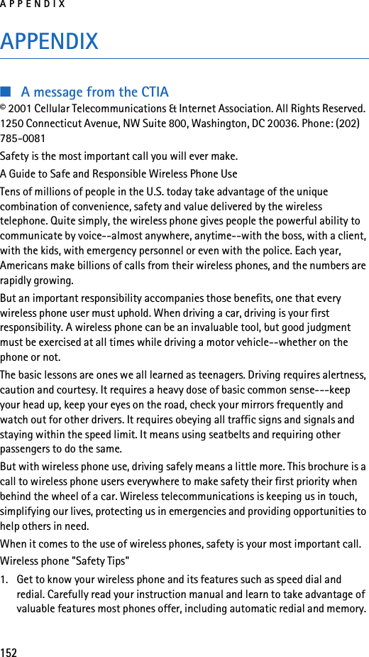 APPENDIX152APPENDIX■A message from the CTIA© 2001 Cellular Telecommunications &amp; Internet Association. All Rights Reserved. 1250 Connecticut Avenue, NW Suite 800, Washington, DC 20036. Phone: (202) 785-0081Safety is the most important call you will ever make.A Guide to Safe and Responsible Wireless Phone UseTens of millions of people in the U.S. today take advantage of the unique combination of convenience, safety and value delivered by the wireless telephone. Quite simply, the wireless phone gives people the powerful ability to communicate by voice--almost anywhere, anytime--with the boss, with a client, with the kids, with emergency personnel or even with the police. Each year, Americans make billions of calls from their wireless phones, and the numbers are rapidly growing.But an important responsibility accompanies those benefits, one that every wireless phone user must uphold. When driving a car, driving is your first responsibility. A wireless phone can be an invaluable tool, but good judgment must be exercised at all times while driving a motor vehicle--whether on the phone or not.The basic lessons are ones we all learned as teenagers. Driving requires alertness, caution and courtesy. It requires a heavy dose of basic common sense---keep your head up, keep your eyes on the road, check your mirrors frequently and watch out for other drivers. It requires obeying all traffic signs and signals and staying within the speed limit. It means using seatbelts and requiring other passengers to do the same.But with wireless phone use, driving safely means a little more. This brochure is a call to wireless phone users everywhere to make safety their first priority when behind the wheel of a car. Wireless telecommunications is keeping us in touch, simplifying our lives, protecting us in emergencies and providing opportunities to help others in need.When it comes to the use of wireless phones, safety is your most important call.Wireless phone &quot;Safety Tips&quot;1. Get to know your wireless phone and its features such as speed dial and redial. Carefully read your instruction manual and learn to take advantage of valuable features most phones offer, including automatic redial and memory. 