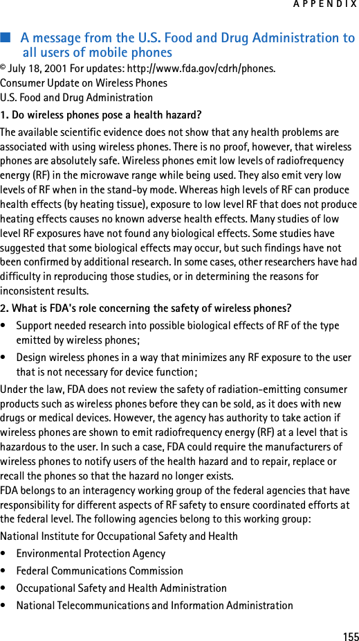 APPENDIX155■A message from the U.S. Food and Drug Administration to all users of mobile phones© July 18, 2001 For updates: http://www.fda.gov/cdrh/phones. Consumer Update on Wireless PhonesU.S. Food and Drug Administration1. Do wireless phones pose a health hazard?The available scientific evidence does not show that any health problems are associated with using wireless phones. There is no proof, however, that wireless phones are absolutely safe. Wireless phones emit low levels of radiofrequency energy (RF) in the microwave range while being used. They also emit very low levels of RF when in the stand-by mode. Whereas high levels of RF can produce health effects (by heating tissue), exposure to low level RF that does not produce heating effects causes no known adverse health effects. Many studies of low level RF exposures have not found any biological effects. Some studies have suggested that some biological effects may occur, but such findings have not been confirmed by additional research. In some cases, other researchers have had difficulty in reproducing those studies, or in determining the reasons for inconsistent results.2. What is FDA&apos;s role concerning the safety of wireless phones?• Support needed research into possible biological effects of RF of the type emitted by wireless phones;• Design wireless phones in a way that minimizes any RF exposure to the user that is not necessary for device function;Under the law, FDA does not review the safety of radiation-emitting consumer products such as wireless phones before they can be sold, as it does with new drugs or medical devices. However, the agency has authority to take action if wireless phones are shown to emit radiofrequency energy (RF) at a level that is hazardous to the user. In such a case, FDA could require the manufacturers of wireless phones to notify users of the health hazard and to repair, replace or recall the phones so that the hazard no longer exists.FDA belongs to an interagency working group of the federal agencies that have responsibility for different aspects of RF safety to ensure coordinated efforts at the federal level. The following agencies belong to this working group:National Institute for Occupational Safety and Health• Environmental Protection Agency• Federal Communications Commission• Occupational Safety and Health Administration• National Telecommunications and Information Administration