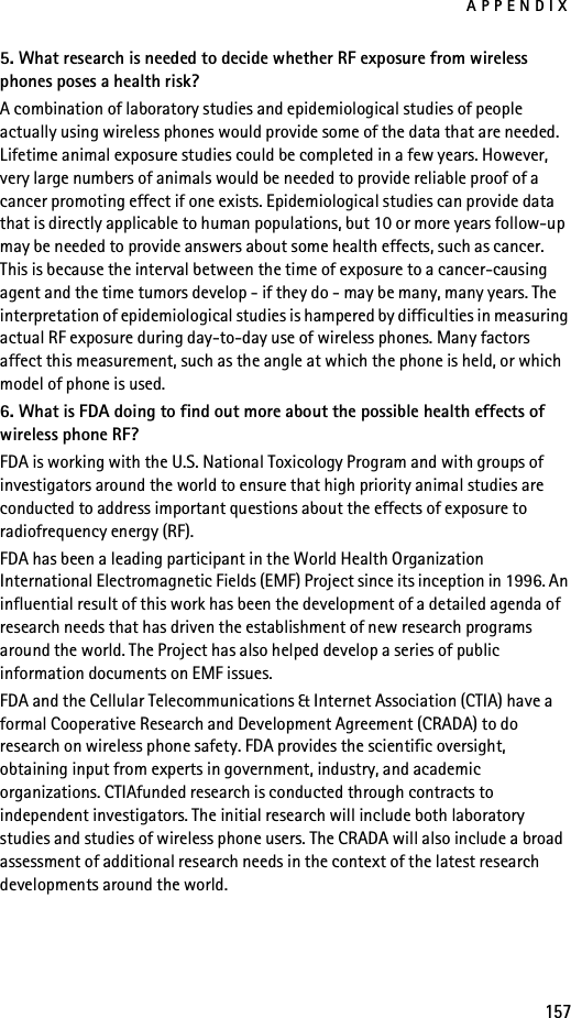 APPENDIX1575. What research is needed to decide whether RF exposure from wireless phones poses a health risk?A combination of laboratory studies and epidemiological studies of people actually using wireless phones would provide some of the data that are needed. Lifetime animal exposure studies could be completed in a few years. However, very large numbers of animals would be needed to provide reliable proof of a cancer promoting effect if one exists. Epidemiological studies can provide data that is directly applicable to human populations, but 10 or more years follow-up may be needed to provide answers about some health effects, such as cancer. This is because the interval between the time of exposure to a cancer-causing agent and the time tumors develop - if they do - may be many, many years. The interpretation of epidemiological studies is hampered by difficulties in measuring actual RF exposure during day-to-day use of wireless phones. Many factors affect this measurement, such as the angle at which the phone is held, or which model of phone is used.6. What is FDA doing to find out more about the possible health effects of wireless phone RF?FDA is working with the U.S. National Toxicology Program and with groups of investigators around the world to ensure that high priority animal studies are conducted to address important questions about the effects of exposure to radiofrequency energy (RF).FDA has been a leading participant in the World Health Organization International Electromagnetic Fields (EMF) Project since its inception in 1996. An influential result of this work has been the development of a detailed agenda of research needs that has driven the establishment of new research programs around the world. The Project has also helped develop a series of public information documents on EMF issues.FDA and the Cellular Telecommunications &amp; Internet Association (CTIA) have a formal Cooperative Research and Development Agreement (CRADA) to do research on wireless phone safety. FDA provides the scientific oversight, obtaining input from experts in government, industry, and academic organizations. CTIAfunded research is conducted through contracts to independent investigators. The initial research will include both laboratory studies and studies of wireless phone users. The CRADA will also include a broad assessment of additional research needs in the context of the latest research developments around the world.