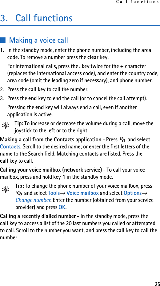 Call functions253. Call functions■Making a voice call1. In the standby mode, enter the phone number, including the area code. To remove a number press the clear key. For international calls, press the *key twice for the + character (replaces the international access code), and enter the country code, area code (omit the leading zero if necessary), and phone number.2. Press the call key to call the number.3. Press the end key to end the call (or to cancel the call attempt).Pressing the end key will always end a call, even if another application is active.Tip: To increase or decrease the volume during a call, move the joystick to the left or to the right.Making a call from the Contacts application - Press   and select Contacts. Scroll to the desired name; or enter the first letters of the name to the Search field. Matching contacts are listed. Press the call key to call.Calling your voice mailbox (network service) - To call your voice mailbox, press and hold key 1 in the standby mode.Tip: To change the phone number of your voice mailbox, press  and select Tools→ Voice mailbox and select Options→ Change number. Enter the number (obtained from your service provider) and press OK.Calling a recently dialled number - In the standby mode, press the call key to access a list of the 20 last numbers you called or attempted to call. Scroll to the number you want, and press the call key to call the number.