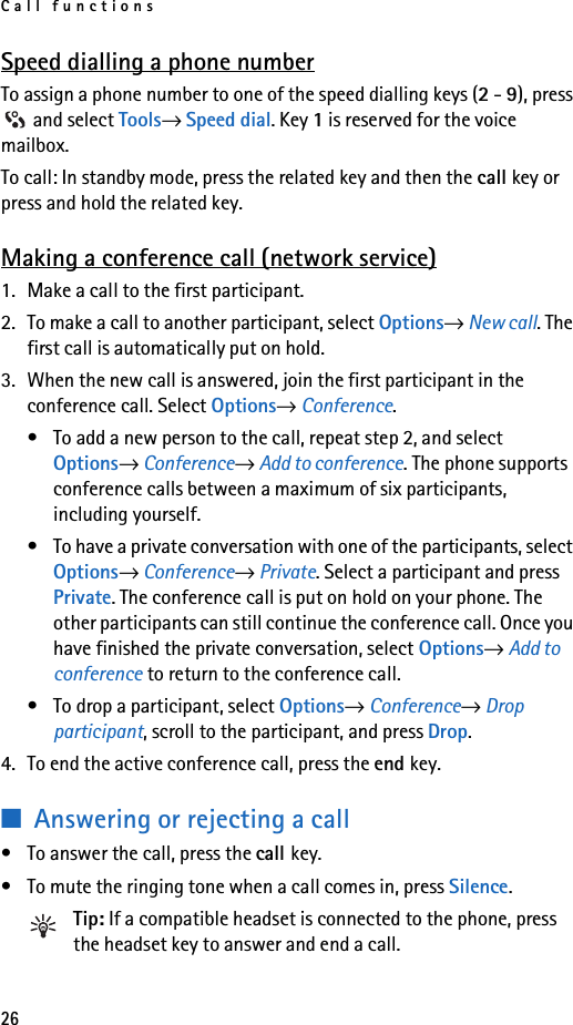 Call functions26Speed dialling a phone numberTo assign a phone number to one of the speed dialling keys (2 - 9), press  and select Tools→ Speed dial. Key 1 is reserved for the voice mailbox. To call: In standby mode, press the related key and then the call key or press and hold the related key.Making a conference call (network service)1. Make a call to the first participant.2. To make a call to another participant, select Options→ New call. The first call is automatically put on hold.3. When the new call is answered, join the first participant in the conference call. Select Options→ Conference.• To add a new person to the call, repeat step 2, and select Options→ Conference→ Add to conference. The phone supports conference calls between a maximum of six participants, including yourself.• To have a private conversation with one of the participants, select Options→ Conference→ Private. Select a participant and press Private. The conference call is put on hold on your phone. The other participants can still continue the conference call. Once you have finished the private conversation, select Options→ Add to conference to return to the conference call.• To drop a participant, select Options→ Conference→ Drop participant, scroll to the participant, and press Drop. 4. To end the active conference call, press the end key.■Answering or rejecting a call• To answer the call, press the call key.• To mute the ringing tone when a call comes in, press Silence.Tip: If a compatible headset is connected to the phone, press the headset key to answer and end a call.