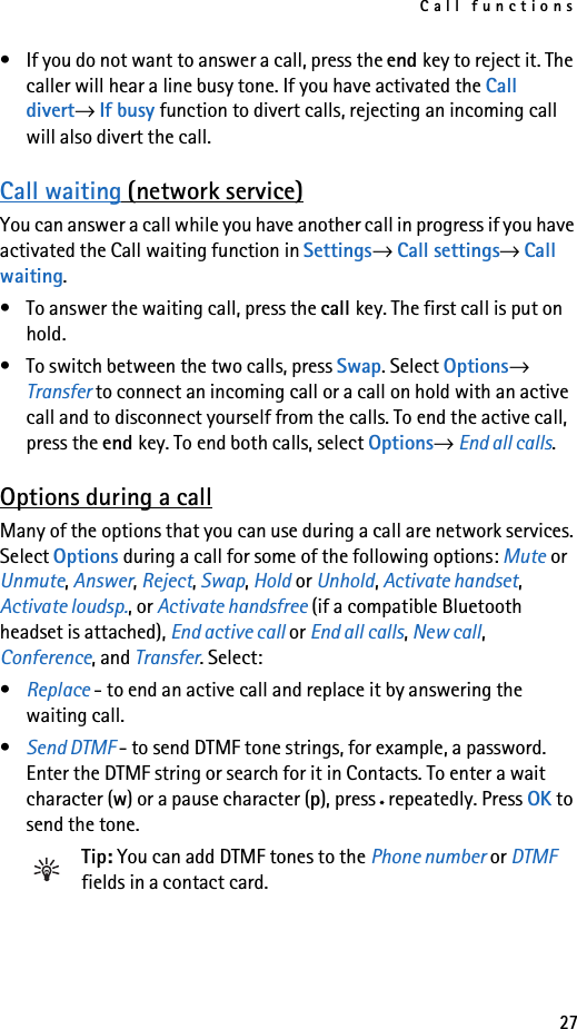 Call functions27• If you do not want to answer a call, press the end key to reject it. The caller will hear a line busy tone. If you have activated the Call divert→ If busy function to divert calls, rejecting an incoming call will also divert the call.Call waiting (network service)You can answer a call while you have another call in progress if you have activated the Call waiting function in Settings→ Call settings→ Call waiting.• To answer the waiting call, press the call key. The first call is put on hold.• To switch between the two calls, press Swap. Select Options→ Transfer to connect an incoming call or a call on hold with an active call and to disconnect yourself from the calls. To end the active call, press the end key. To end both calls, select Options→ End all calls.Options during a callMany of the options that you can use during a call are network services. Select Options during a call for some of the following options: Mute or Unmute, Answer, Reject, Swap, Hold or Unhold, Activate handset, Activate loudsp., or Activate handsfree (if a compatible Bluetooth headset is attached), End active call or End all calls, New call, Conference, and Transfer. Select: •Replace - to end an active call and replace it by answering the waiting call.•Send DTMF - to send DTMF tone strings, for example, a password. Enter the DTMF string or search for it in Contacts. To enter a wait character (w) or a pause character (p), press * repeatedly. Press OK to send the tone.Tip: You can add DTMF tones to the Phone number or DTMF fields in a contact card. 