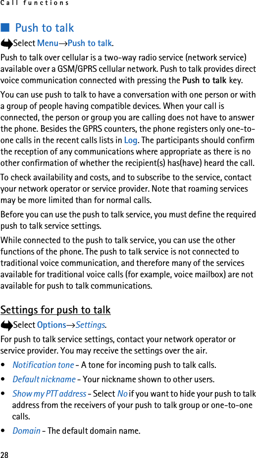 Call functions28■Push to talkSelect Menu→Push to talk.Push to talk over cellular is a two-way radio service (network service) available over a GSM/GPRS cellular network. Push to talk provides direct voice communication connected with pressing the Push to talk key.You can use push to talk to have a conversation with one person or with a group of people having compatible devices. When your call is connected, the person or group you are calling does not have to answer the phone. Besides the GPRS counters, the phone registers only one-to-one calls in the recent calls lists in Log. The participants should confirm the reception of any communications where appropriate as there is no other confirmation of whether the recipient(s) has(have) heard the call.To check availability and costs, and to subscribe to the service, contact your network operator or service provider. Note that roaming services may be more limited than for normal calls.Before you can use the push to talk service, you must define the required push to talk service settings.While connected to the push to talk service, you can use the other functions of the phone. The push to talk service is not connected to traditional voice communication, and therefore many of the services available for traditional voice calls (for example, voice mailbox) are not available for push to talk communications.Settings for push to talkSelect Options→Settings.For push to talk service settings, contact your network operator or service provider. You may receive the settings over the air.•Notification tone - A tone for incoming push to talk calls.•Default nickname - Your nickname shown to other users.•Show my PTT address - Select No if you want to hide your push to talk address from the receivers of your push to talk group or one-to-one calls.•Domain - The default domain name.