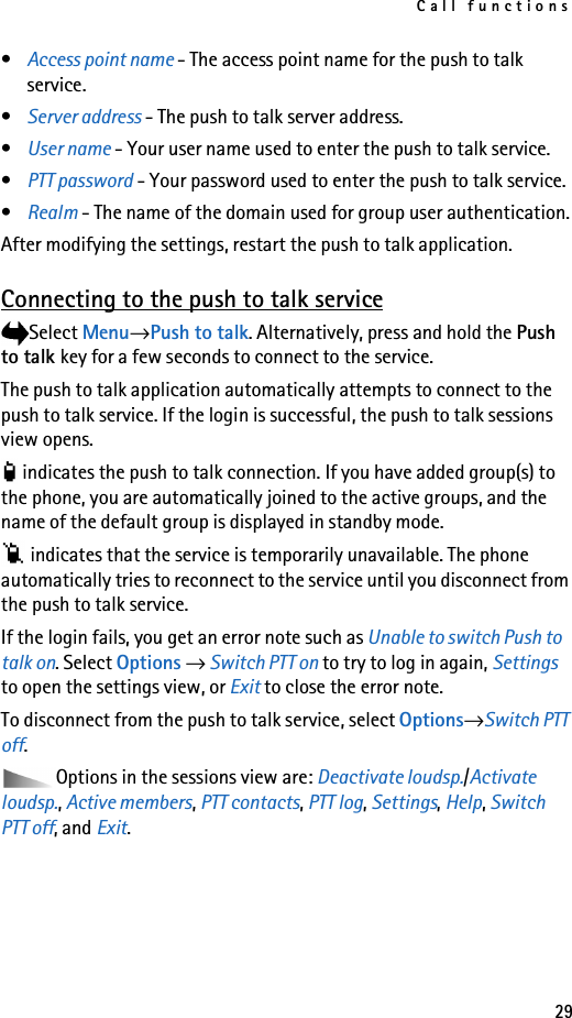 Call functions29•Access point name - The access point name for the push to talk service.•Server address - The push to talk server address.•User name - Your user name used to enter the push to talk service.•PTT password - Your password used to enter the push to talk service.•Realm - The name of the domain used for group user authentication.After modifying the settings, restart the push to talk application.Connecting to the push to talk serviceSelect Menu→Push to talk. Alternatively, press and hold the Push to talk key for a few seconds to connect to the service.The push to talk application automatically attempts to connect to the push to talk service. If the login is successful, the push to talk sessions view opens. indicates the push to talk connection. If you have added group(s) to the phone, you are automatically joined to the active groups, and the name of the default group is displayed in standby mode. indicates that the service is temporarily unavailable. The phone automatically tries to reconnect to the service until you disconnect from the push to talk service.If the login fails, you get an error note such as Unable to switch Push to talk on. Select Options → Switch PTT on to try to log in again, Settings to open the settings view, or Exit to close the error note.To disconnect from the push to talk service, select Options→Switch PTT off.Options in the sessions view are: Deactivate loudsp./Activate loudsp., Active members, PTT contacts, PTT log, Settings, Help, Switch PTT off, and Exit.