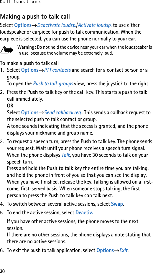 Call functions30Making a push to talk callSelect Options→Deactivate loudsp./Activate loudsp. to use either loudspeaker or earpiece for push to talk communication. When the earpiece is selected, you can use the phone normally to your ear.Warning: Do not hold the device near your ear when the loudspeaker is in use, because the volume may be extremely loud.To make a push to talk call1. Select Options→PTT contacts and search for a contact person or a group.To open the Push to talk groups view, press the joystick to the right.2. Press the Push to talk key or the call key. This starts a push to talk call immediately.ORSelect Options→Send callback req.. This sends a callback request to the selected push to talk contact or group.A tone sounds indicating that the access is granted, and the phone displays your nickname and group name.3. To request a speech turn, press the Push to talk key. The phone sends your request. Wait until your phone receives a speech turn signal. When the phone displays Talk, you have 30 seconds to talk on your speech turn.Press and hold the Push to talk key the entire time you are talking, and hold the phone in front of you so that you can see the display. When you have finished, release the key. Talking is allowed on a first-come, first-served basis. When someone stops talking, the first person to press the Push to talk key can talk next.4. To switch between several active sessions, select Swap.5. To end the active session, select Deactiv..If you have other active sessions, the phone moves to the next session.If there are no other sessions, the phone displays a note stating that there are no active sessions.6. To exit the push to talk application, select Options→Exit.