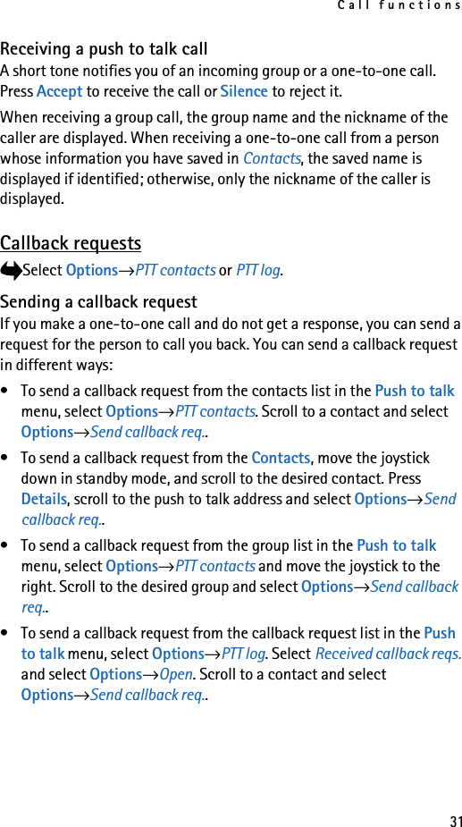 Call functions31Receiving a push to talk callA short tone notifies you of an incoming group or a one-to-one call. Press Accept to receive the call or Silence to reject it. When receiving a group call, the group name and the nickname of the caller are displayed. When receiving a one-to-one call from a person whose information you have saved in Contacts, the saved name is displayed if identified; otherwise, only the nickname of the caller is displayed.Callback requestsSelect Options→PTT contacts or PTT log.Sending a callback requestIf you make a one-to-one call and do not get a response, you can send a request for the person to call you back. You can send a callback request in different ways:• To send a callback request from the contacts list in the Push to talk menu, select Options→PTT contacts. Scroll to a contact and select Options→Send callback req..• To send a callback request from the Contacts, move the joystick down in standby mode, and scroll to the desired contact. Press Details, scroll to the push to talk address and select Options→Send callback req..• To send a callback request from the group list in the Push to talk menu, select Options→PTT contacts and move the joystick to the right. Scroll to the desired group and select Options→Send callback req..• To send a callback request from the callback request list in the Push to talk menu, select Options→PTT log. Select Received callback reqs. and select Options→Open. Scroll to a contact and select Options→Send callback req..