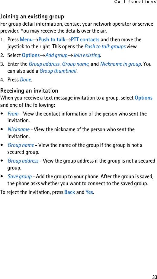 Call functions33Joining an existing groupFor group detail information, contact your network operator or service provider. You may receive the details over the air.1. Press Menu→Push to talk→PTT contacts and then move the joystick to the right. This opens the Push to talk groups view.2. Select Options→Add group→Join existing.3. Enter the Group address, Group name, and Nickname in group. You can also add a Group thumbnail.4. Press Done.Receiving an invitationWhen you receive a text message invitation to a group, select Options and one of the following:•From - View the contact information of the person who sent the invitation.•Nickname - View the nickname of the person who sent the invitation.•Group name - View the name of the group if the group is not a secured group.•Group address - View the group address if the group is not a secured group.•Save group - Add the group to your phone. After the group is saved, the phone asks whether you want to connect to the saved group. To reject the invitation, press Back and Yes.