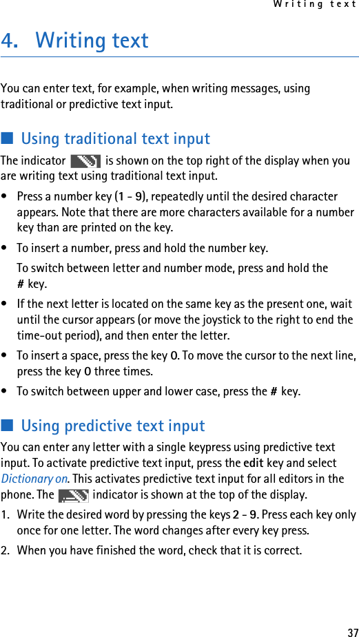 Writing text374. Writing textYou can enter text, for example, when writing messages, using traditional or predictive text input.■Using traditional text inputThe indicator   is shown on the top right of the display when you are writing text using traditional text input.• Press a number key (1 - 9), repeatedly until the desired character appears. Note that there are more characters available for a number key than are printed on the key.• To insert a number, press and hold the number key. To switch between letter and number mode, press and hold the #key.• If the next letter is located on the same key as the present one, wait until the cursor appears (or move the joystick to the right to end the time-out period), and then enter the letter.• To insert a space, press the key 0. To move the cursor to the next line, press the key 0 three times.• To switch between upper and lower case, press the #key. ■Using predictive text inputYou can enter any letter with a single keypress using predictive text input. To activate predictive text input, press the edit key and select Dictionary on. This activates predictive text input for all editors in the phone. The   indicator is shown at the top of the display. 1. Write the desired word by pressing the keys 2 - 9. Press each key only once for one letter. The word changes after every key press.2. When you have finished the word, check that it is correct.