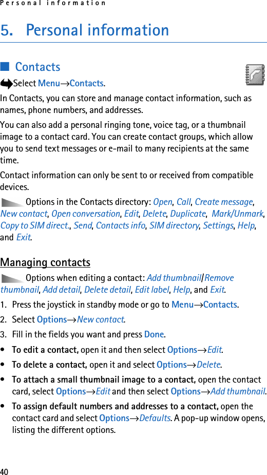 Personal information405. Personal information■ContactsSelect Menu→Contacts.In Contacts, you can store and manage contact information, such as names, phone numbers, and addresses.You can also add a personal ringing tone, voice tag, or a thumbnail image to a contact card. You can create contact groups, which allow you to send text messages or e-mail to many recipients at the same time.Contact information can only be sent to or received from compatible devices.Options in the Contacts directory: Open, Call, Create message, New contact, Open conversation, Edit, Delete, Duplicate,  Mark/Unmark, Copy to SIM direct., Send, Contacts info, SIM directory, Settings, Help, and Exit.Managing contactsOptions when editing a contact: Add thumbnail/Remove thumbnail, Add detail, Delete detail, Edit label, Help, and Exit.1. Press the joystick in standby mode or go to Menu→Contacts.2. Select Options→New contact.3. Fill in the fields you want and press Done.•To edit a contact, open it and then select Options→Edit.•To delete a contact, open it and select Options→Delete.•To attach a small thumbnail image to a contact, open the contact card, select Options→Edit and then select Options→Add thumbnail.•To assign default numbers and addresses to a contact, open the contact card and select Options→Defaults. A pop-up window opens, listing the different options.