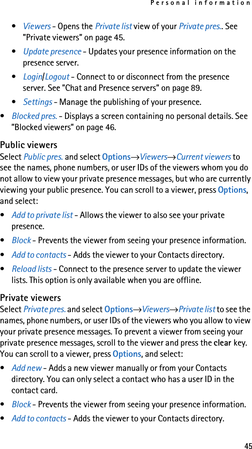 Personal information45•Viewers - Opens the Private list view of your Private pres.. See ”Private viewers” on page 45.•Update presence - Updates your presence information on the presence server.•Login/Logout - Connect to or disconnect from the presence server. See ”Chat and Presence servers” on page 89.•Settings - Manage the publishing of your presence.•Blocked pres. - Displays a screen containing no personal details. See ”Blocked viewers” on page 46.Public viewersSelect Public pres. and select Options→Viewers→Current viewers to see the names, phone numbers, or user IDs of the viewers whom you do not allow to view your private presence messages, but who are currently viewing your public presence. You can scroll to a viewer, press Options, and select:•Add to private list - Allows the viewer to also see your private presence.•Block - Prevents the viewer from seeing your presence information.•Add to contacts - Adds the viewer to your Contacts directory.•Reload lists - Connect to the presence server to update the viewer lists. This option is only available when you are offline.Private viewersSelect Private pres. and select Options→Viewers→Private list to see the names, phone numbers, or user IDs of the viewers who you allow to view your private presence messages. To prevent a viewer from seeing your private presence messages, scroll to the viewer and press the clear key. You can scroll to a viewer, press Options, and select:•Add new - Adds a new viewer manually or from your Contacts directory. You can only select a contact who has a user ID in the contact card.•Block - Prevents the viewer from seeing your presence information.•Add to contacts - Adds the viewer to your Contacts directory.