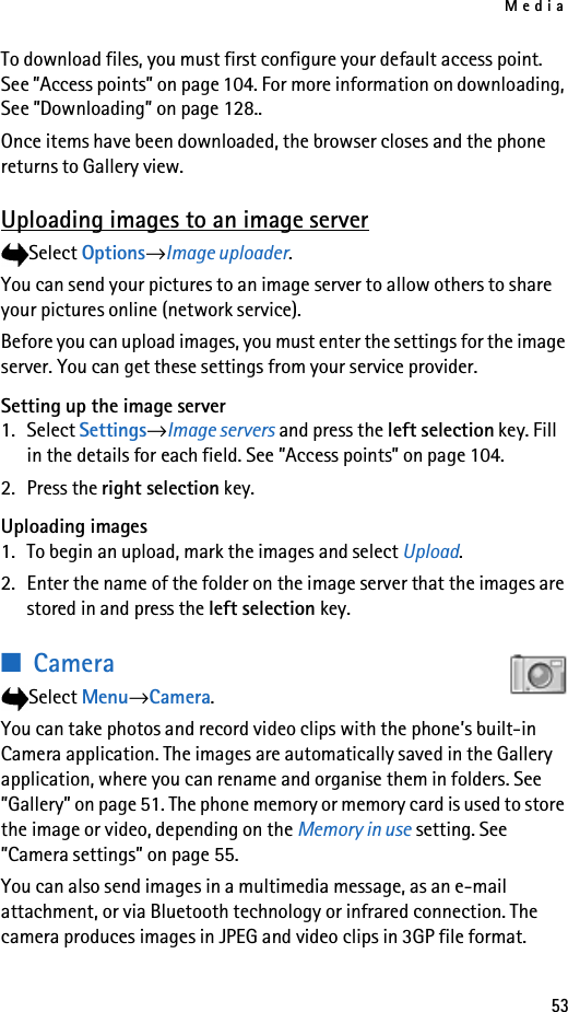 Media53To download files, you must first configure your default access point. See ”Access points” on page 104. For more information on downloading, See ”Downloading” on page 128..Once items have been downloaded, the browser closes and the phone returns to Gallery view.Uploading images to an image serverSelect Options→Image uploader.You can send your pictures to an image server to allow others to share your pictures online (network service).Before you can upload images, you must enter the settings for the image server. You can get these settings from your service provider.Setting up the image server1. Select Settings→Image servers and press the left selection key. Fill in the details for each field. See ”Access points” on page 104.2. Press the right selection key.Uploading images1. To begin an upload, mark the images and select Upload.2. Enter the name of the folder on the image server that the images are stored in and press the left selection key.■CameraSelect Menu→Camera. You can take photos and record video clips with the phone’s built-in Camera application. The images are automatically saved in the Gallery application, where you can rename and organise them in folders. See ”Gallery” on page 51. The phone memory or memory card is used to store the image or video, depending on the Memory in use setting. See ”Camera settings” on page 55.You can also send images in a multimedia message, as an e-mail attachment, or via Bluetooth technology or infrared connection. The camera produces images in JPEG and video clips in 3GP file format.