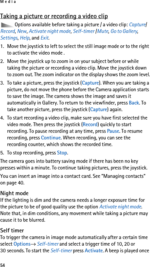 Media54Taking a picture or recording a video clipOptions available before taking a picture / a video clip: Capture/Record, New, Activate night mode, Self-timer /Mute, Go to Gallery, Settings, Help, and Exit.1. Move the joystick to left to select the still image mode or to the right to activate the video mode .2. Move the joystick up to zoom in on your subject before or while taking the picture or recording a video clip. Move the joystick down to zoom out. The zoom indicator on the display shows the zoom level.3. To take a picture, press the joystick (Capture). When you are taking a picture, do not move the phone before the Camera application starts to save the image. The camera shows the image and saves it automatically in Gallery. To return to the viewfinder, press Back. To take another picture, press the joystick (Capture) again.4. To start recording a video clip, make sure you have first selected the video mode. Then press the joystick (Record) quickly to start recording. To pause recording at any time, press Pause. To resume recording, press Continue. When recording, you can see the recording counter, which shows the recorded time.5. To stop recording, press Stop.The camera goes into battery saving mode if there has been no key presses within a minute. To continue taking pictures, press the joystick.You can insert an image into a contact card. See ”Managing contacts” on page 40.Night modeIf the lighting is dim and the camera needs a longer exposure time for the picture to be of good quality use the option Activate night mode. Note that, in dim conditions, any movement while taking a picture may cause it to be blurred. Self timerTo trigger the camera in image mode automatically after a certain time select Options→ Self-timer and select a trigger time of 10, 20 or 30 seconds. To start the Self-timer press Activate. A beep is played once 