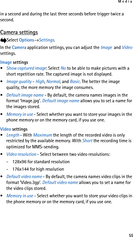 Media55in a second and during the last three seconds before trigger twice a second.Camera settingsSelect Options→Settings.In the Camera application settings, you can adjust the Image  and Video settings.Image settings•Show captured image: Select No to be able to make pictures with a short repetition rate. The captured image is not displayed.•Image quality - High, Normal, and Basic. The better the image quality, the more memory the image consumes. •Default image name - By default, the camera names images in the format ‘Image.jpg’. Default image name allows you to set a name for the images stored.•Memory in use - Select whether you want to store your images in the phone memory or on the memory card, if you use one.Video settings•Length - With Maximum the length of the recorded video is only restricted by the available memory. With Short the recording time is optimized for MMS-sending.•Video resolution - Select between two video resolutions:- 128x96 for standard resolution- 176x144 for high resolution•Default video name - By default, the camera names video clips in the format ‘Video.3gp’. Default video name allows you to set a name for the video clips stored.•Memory in use - Select whether you want to store your video clips in the phone memory or on the memory card, if you use one.