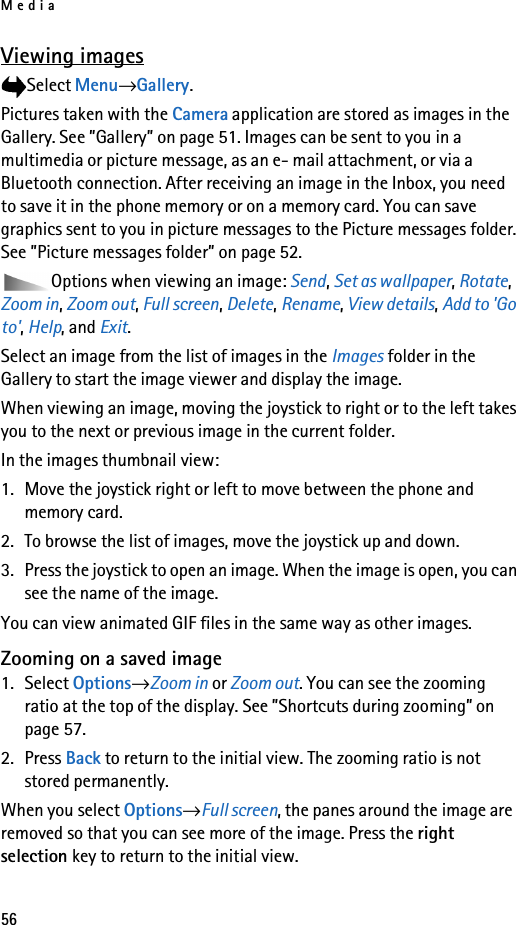 Media56Viewing imagesSelect Menu→Gallery.Pictures taken with the Camera application are stored as images in the Gallery. See ”Gallery” on page 51. Images can be sent to you in a multimedia or picture message, as an e- mail attachment, or via a Bluetooth connection. After receiving an image in the Inbox, you need to save it in the phone memory or on a memory card. You can save graphics sent to you in picture messages to the Picture messages folder. See ”Picture messages folder” on page 52.Options when viewing an image: Send, Set as wallpaper, Rotate, Zoom in, Zoom out, Full screen, Delete, Rename, View details, Add to &apos;Go to&apos;, Help, and Exit.Select an image from the list of images in the Images folder in the Gallery to start the image viewer and display the image. When viewing an image, moving the joystick to right or to the left takes you to the next or previous image in the current folder.In the images thumbnail view:1. Move the joystick right or left to move between the phone and memory card.2. To browse the list of images, move the joystick up and down. 3. Press the joystick to open an image. When the image is open, you can see the name of the image.You can view animated GIF files in the same way as other images.Zooming on a saved image1. Select Options→Zoom in or Zoom out. You can see the zooming ratio at the top of the display. See ”Shortcuts during zooming” on page 57.2. Press Back to return to the initial view. The zooming ratio is not stored permanently.When you select Options→Full screen, the panes around the image are removed so that you can see more of the image. Press the right selection key to return to the initial view.