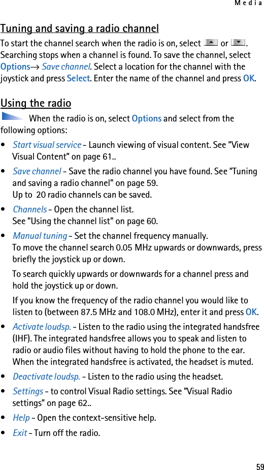 Media59Tuning and saving a radio channelTo start the channel search when the radio is on, select   or  . Searching stops when a channel is found. To save the channel, select Options→ Save channel. Select a location for the channel with the joystick and press Select. Enter the name of the channel and press OK.Using the radio When the radio is on, select Options and select from the following options:•Start visual service - Launch viewing of visual content. See ”View Visual Content” on page 61..•Save channel - Save the radio channel you have found. See ”Tuning and saving a radio channel” on page 59.Up to  20 radio channels can be saved.•Channels - Open the channel list. See ”Using the channel list” on page 60.•Manual tuning - Set the channel frequency manually. To move the channel search 0.05 MHz upwards or downwards, press briefly the joystick up or down.To search quickly upwards or downwards for a channel press and hold the joystick up or down. If you know the frequency of the radio channel you would like to listen to (between 87.5 MHz and 108.0 MHz), enter it and press OK.•Activate loudsp. - Listen to the radio using the integrated handsfree (IHF). The integrated handsfree allows you to speak and listen to radio or audio files without having to hold the phone to the ear. When the integrated handsfree is activated, the headset is muted.•Deactivate loudsp. - Listen to the radio using the headset.•Settings - to control Visual Radio settings. See ”Visual Radio settings” on page 62..•Help - Open the context-sensitive help.•Exit - Turn off the radio.