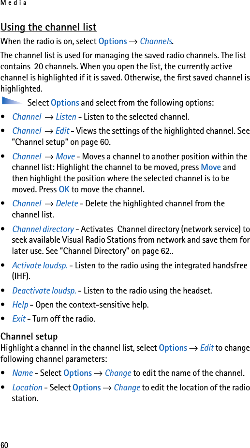 Media60Using the channel listWhen the radio is on, select Options → Channels.The channel list is used for managing the saved radio channels. The list contains  20 channels. When you open the list, the currently active channel is highlighted if it is saved. Otherwise, the first saved channel is highlighted. Select Options and select from the following options:•Channel  → Listen - Listen to the selected channel.•Channel  → Edit - Views the settings of the highlighted channel. See ”Channel setup” on page 60.•Channel  → Move - Moves a channel to another position within the channel list: Highlight the channel to be moved, press Move and then highlight the position where the selected channel is to be moved. Press OK to move the channel.•Channel  → Delete - Delete the highlighted channel from the channel list.•Channel directory - Activates  Channel directory (network service) to seek available Visual Radio Stations from network and save them for later use. See ”Channel Directory” on page 62..•Activate loudsp. - Listen to the radio using the integrated handsfree (IHF).•Deactivate loudsp. - Listen to the radio using the headset.•Help - Open the context-sensitive help.•Exit - Turn off the radio.Channel setupHighlight a channel in the channel list, select Options → Edit to change following channel parameters:•Name - Select Options → Change to edit the name of the channel.•Location - Select Options → Change to edit the location of the radio station.