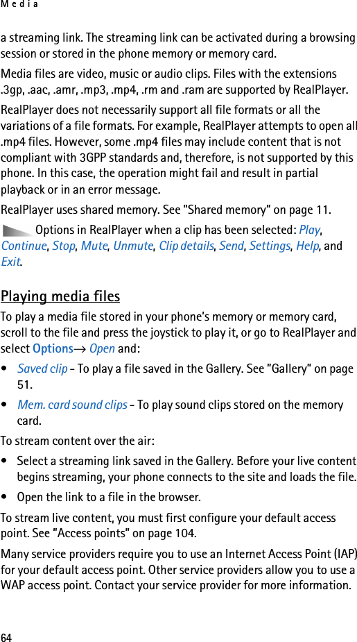 Media64a streaming link. The streaming link can be activated during a browsing session or stored in the phone memory or memory card.Media files are video, music or audio clips. Files with the extensions .3gp, .aac, .amr, .mp3, .mp4, .rm and .ram are supported by RealPlayer.RealPlayer does not necessarily support all file formats or all the variations of a file formats. For example, RealPlayer attempts to open all .mp4 files. However, some .mp4 files may include content that is not compliant with 3GPP standards and, therefore, is not supported by this phone. In this case, the operation might fail and result in partial playback or in an error message.RealPlayer uses shared memory. See ”Shared memory” on page 11.Options in RealPlayer when a clip has been selected: Play, Continue, Stop, Mute, Unmute, Clip details, Send, Settings, Help, and Exit.Playing media filesTo play a media file stored in your phone’s memory or memory card, scroll to the file and press the joystick to play it, or go to RealPlayer and select Options→ Open and:•Saved clip - To play a file saved in the Gallery. See ”Gallery” on page 51. •Mem. card sound clips - To play sound clips stored on the memory card.To stream content over the air:• Select a streaming link saved in the Gallery. Before your live content begins streaming, your phone connects to the site and loads the file.• Open the link to a file in the browser.To stream live content, you must first configure your default access point. See ”Access points” on page 104.Many service providers require you to use an Internet Access Point (IAP) for your default access point. Other service providers allow you to use a WAP access point. Contact your service provider for more information. 