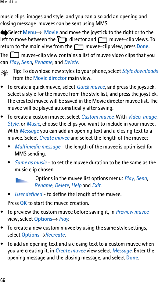 Media66music clips, images and style, and you can also add an opening and closing message. muvees can be sent using MMS.Select Menu→  Movie and move the joystick to the right or to the left to move between the   director and   muvee-clip views. To return to the main view from the   muvee-clip view, press Done.The   muvee-clip view contains a list of muvee video clips that you can Play, Send, Rename, and Delete.Tip: To download new styles to your phone, select Style downloads from the Movie director main view. • To create a quick muvee, select Quick muvee, and press the joystick. Select a style for the muvee from the style list, and press the joystick. The created muvee will be saved in the Movie director muvee list. The muvee will be played automatically after saving.• To create a custom muvee, select Custom muvee. With Video, Image, Style, or Music, choose the clips you want to include in your muvee. With Message you can add an opening text and a closing text to a muvee. Select Create muvee and select the length of the muvee:•Multimedia message - the length of the muvee is optimised for MMS sending.•Same as music - to set the muvee duration to be the same as the music clip chosen. Options in the muvee list options menu: Play, Send, Rename, Delete, Help and Exit.•User defined - to define the length of the muvee.Press OK to start the muvee creation.• To preview the custom muvee before saving it, in Preview muvee view, select Options→ Play.• To create a new custom muvee by using the same style settings, select Options→Recreate.• To add an opening text and a closing text to a custom muvee when you are creating it, in Create muvee view select Message. Enter the opening message and the closing message, and select Done.