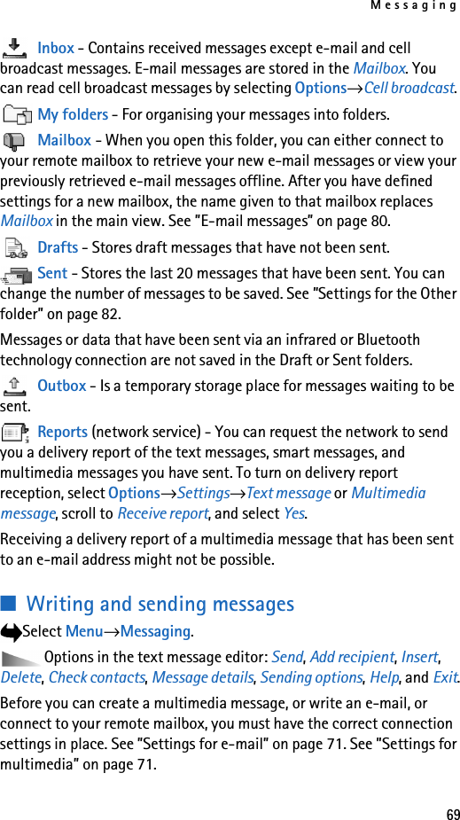 Messaging69Inbox - Contains received messages except e-mail and cell broadcast messages. E-mail messages are stored in the Mailbox. You can read cell broadcast messages by selecting Options→Cell broadcast.My folders - For organising your messages into folders.Mailbox - When you open this folder, you can either connect to your remote mailbox to retrieve your new e-mail messages or view your previously retrieved e-mail messages offline. After you have defined settings for a new mailbox, the name given to that mailbox replaces Mailbox in the main view. See ”E-mail messages” on page 80.Drafts - Stores draft messages that have not been sent.Sent - Stores the last 20 messages that have been sent. You can change the number of messages to be saved. See ”Settings for the Other folder” on page 82.Messages or data that have been sent via an infrared or Bluetooth technology connection are not saved in the Draft or Sent folders.Outbox - Is a temporary storage place for messages waiting to be sent.Reports (network service) - You can request the network to send you a delivery report of the text messages, smart messages, and multimedia messages you have sent. To turn on delivery report reception, select Options→Settings→Text message or Multimedia message, scroll to Receive report, and select Yes.Receiving a delivery report of a multimedia message that has been sent to an e-mail address might not be possible.■Writing and sending messagesSelect Menu→Messaging.Options in the text message editor: Send, Add recipient, Insert, Delete, Check contacts, Message details, Sending options, Help, and Exit.Before you can create a multimedia message, or write an e-mail, or connect to your remote mailbox, you must have the correct connection settings in place. See ”Settings for e-mail” on page 71. See ”Settings for multimedia” on page 71.