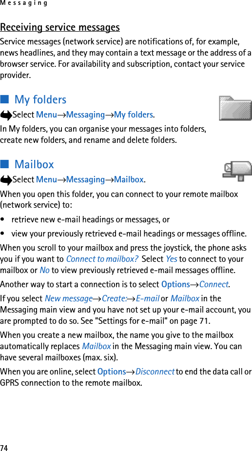 Messaging74Receiving service messagesService messages (network service) are notifications of, for example, news headlines, and they may contain a text message or the address of a browser service. For availability and subscription, contact your service provider.■My folders Select Menu→Messaging→My folders.In My folders, you can organise your messages into folders, create new folders, and rename and delete folders.■MailboxSelect Menu→Messaging→Mailbox.When you open this folder, you can connect to your remote mailbox (network service) to:• retrieve new e-mail headings or messages, or • view your previously retrieved e-mail headings or messages offline. When you scroll to your mailbox and press the joystick, the phone asks you if you want to Connect to mailbox?  Select Yes to connect to your mailbox or No to view previously retrieved e-mail messages offline.Another way to start a connection is to select Options→Connect.If you select New message→Create:→E-mail or Mailbox in the Messaging main view and you have not set up your e-mail account, you are prompted to do so. See ”Settings for e-mail” on page 71.When you create a new mailbox, the name you give to the mailbox automatically replaces Mailbox in the Messaging main view. You can have several mailboxes (max. six).When you are online, select Options→Disconnect to end the data call or GPRS connection to the remote mailbox. 