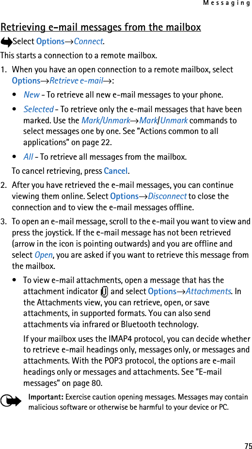 Messaging75Retrieving e-mail messages from the mailboxSelect Options→Connect.This starts a connection to a remote mailbox.1. When you have an open connection to a remote mailbox, select Options→Retrieve e-mail→:•New - To retrieve all new e-mail messages to your phone.•Selected - To retrieve only the e-mail messages that have been marked. Use the Mark/Unmark→Mark/Unmark commands to select messages one by one. See ”Actions common to all applications” on page 22.•All - To retrieve all messages from the mailbox. To cancel retrieving, press Cancel.2. After you have retrieved the e-mail messages, you can continue viewing them online. Select Options→Disconnect to close the connection and to view the e-mail messages offline.3. To open an e-mail message, scroll to the e-mail you want to view and press the joystick. If the e-mail message has not been retrieved (arrow in the icon is pointing outwards) and you are offline and select Open, you are asked if you want to retrieve this message from the mailbox.• To view e-mail attachments, open a message that has the attachment indicator   and select Options→Attachments. In the Attachments view, you can retrieve, open, or save attachments, in supported formats. You can also send attachments via infrared or Bluetooth technology.If your mailbox uses the IMAP4 protocol, you can decide whether to retrieve e-mail headings only, messages only, or messages and attachments. With the POP3 protocol, the options are e-mail headings only or messages and attachments. See ”E-mail messages” on page 80.Important: Exercise caution opening messages. Messages may contain malicious software or otherwise be harmful to your device or PC.