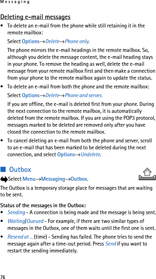 Messaging76Deleting e-mail messages• To delete an e-mail from the phone while still retaining it in the remote mailbox:Select Options→Delete→Phone only.The phone mirrors the e-mail headings in the remote mailbox. So, although you delete the message content, the e-mail heading stays in your phone. To remove the heading as well, delete the e-mail message from your remote mailbox first and then make a connection from your phone to the remote mailbox again to update the status.• To delete an e-mail from both the phone and the remote mailbox: Select Options→Delete→Phone and server.If you are offline, the e-mail is deleted first from your phone. During the next connection to the remote mailbox, it is automatically deleted from the remote mailbox. If you are using the POP3 protocol, messages marked to be deleted are removed only after you have closed the connection to the remote mailbox.• To cancel deleting an e-mail from both the phone and server, scroll to an e-mail that has been marked to be deleted during the next connection, and select Options→Undelete.■OutboxSelect Menu→Messaging→Outbox.The Outbox is a temporary storage place for messages that are waiting to be sent.Status of the messages in the Outbox:•Sending - A connection is being made and the message is being sent.•Waiting/Queued - For example, if there are two similar types of messages in the Outbox, one of them waits until the first one is sent.•Resend at ... (time) - Sending has failed. The phone tries to send the message again after a time-out period. Press Send if you want to restart the sending immediately.