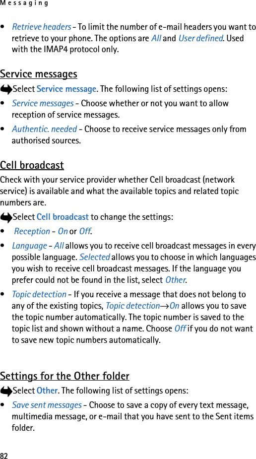 Messaging82•Retrieve headers - To limit the number of e-mail headers you want to retrieve to your phone. The options are All and User defined. Used with the IMAP4 protocol only.Service messagesSelect Service message. The following list of settings opens:•Service messages - Choose whether or not you want to allow reception of service messages.•Authentic. needed - Choose to receive service messages only from authorised sources.Cell broadcastCheck with your service provider whether Cell broadcast (network service) is available and what the available topics and related topic numbers are.Select Cell broadcast to change the settings:• Reception - On or Off.•Language - All allows you to receive cell broadcast messages in every possible language. Selected allows you to choose in which languages you wish to receive cell broadcast messages. If the language you prefer could not be found in the list, select Other. •Topic detection - If you receive a message that does not belong to any of the existing topics, Topic detection→On allows you to save the topic number automatically. The topic number is saved to the topic list and shown without a name. Choose Off if you do not want to save new topic numbers automatically. Settings for the Other folderSelect Other. The following list of settings opens:•Save sent messages - Choose to save a copy of every text message, multimedia message, or e-mail that you have sent to the Sent items folder.