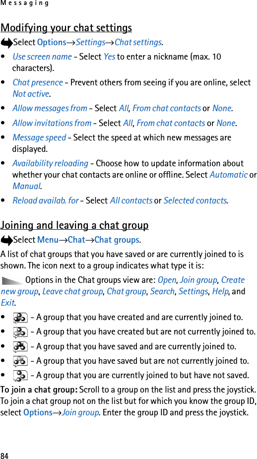 Messaging84Modifying your chat settingsSelect Options→Settings→Chat settings.•Use screen name - Select Yes to enter a nickname (max. 10 characters).•Chat presence - Prevent others from seeing if you are online, select Not active.•Allow messages from - Select All, From chat contacts or None.•Allow invitations from - Select All, From chat contacts or None.•Message speed - Select the speed at which new messages are displayed.•Availability reloading - Choose how to update information about whether your chat contacts are online or offline. Select Automatic or Manual.•Reload availab. for - Select All contacts or Selected contacts.Joining and leaving a chat groupSelect Menu→Chat→Chat groups.A list of chat groups that you have saved or are currently joined to is shown. The icon next to a group indicates what type it is:Options in the Chat groups view are: Open, Join group, Create new group, Leave chat group, Chat group, Search, Settings, Help, and Exit.•  - A group that you have created and are currently joined to.•  - A group that you have created but are not currently joined to.•  - A group that you have saved and are currently joined to.•  - A group that you have saved but are not currently joined to.•  - A group that you are currently joined to but have not saved.To join a chat group: Scroll to a group on the list and press the joystick. To join a chat group not on the list but for which you know the group ID, select Options→Join group. Enter the group ID and press the joystick.