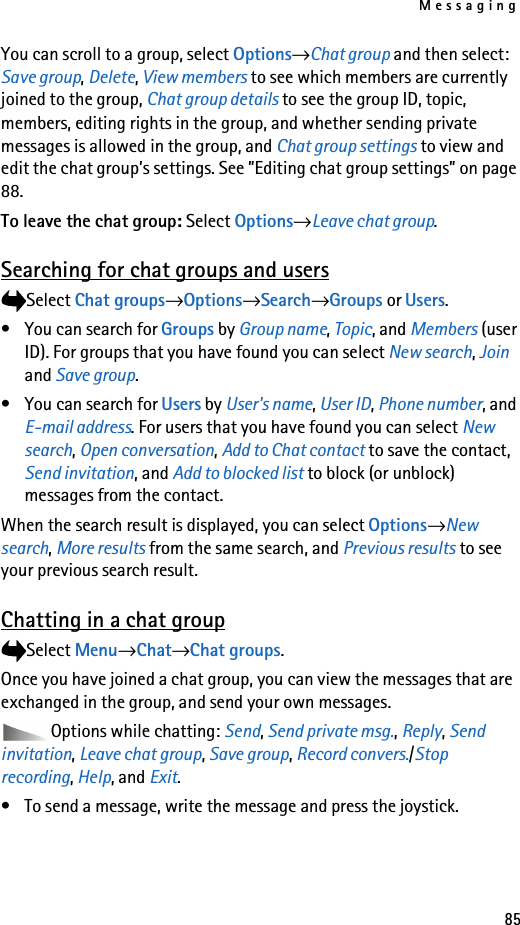 Messaging85You can scroll to a group, select Options→Chat group and then select: Save group, Delete, View members to see which members are currently joined to the group, Chat group details to see the group ID, topic, members, editing rights in the group, and whether sending private messages is allowed in the group, and Chat group settings to view and edit the chat group’s settings. See ”Editing chat group settings” on page 88.To leave the chat group: Select Options→Leave chat group.Searching for chat groups and usersSelect Chat groups→Options→Search→Groups or Users.• You can search for Groups by Group name, Topic, and Members (user ID). For groups that you have found you can select New search, Join and Save group. •You can search for Users by User&apos;s name, User ID, Phone number, and E-mail address. For users that you have found you can select New search, Open conversation, Add to Chat contact to save the contact, Send invitation, and Add to blocked list to block (or unblock) messages from the contact.When the search result is displayed, you can select Options→New search, More results from the same search, and Previous results to see your previous search result.Chatting in a chat groupSelect Menu→Chat→Chat groups.Once you have joined a chat group, you can view the messages that are exchanged in the group, and send your own messages. Options while chatting: Send, Send private msg., Reply, Send invitation, Leave chat group, Save group, Record convers./Stop recording, Help, and Exit.• To send a message, write the message and press the joystick.