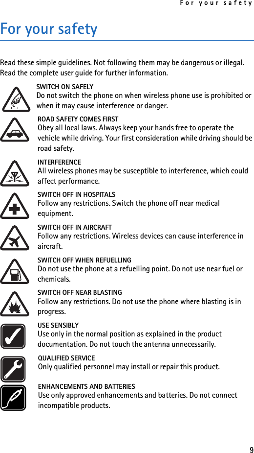 For your safety9For your safetyRead these simple guidelines. Not following them may be dangerous or illegal. Read the complete user guide for further information.SWITCH ON SAFELYDo not switch the phone on when wireless phone use is prohibited or when it may cause interference or danger.ROAD SAFETY COMES FIRSTObey all local laws. Always keep your hands free to operate the vehicle while driving. Your first consideration while driving should be road safety.INTERFERENCEAll wireless phones may be susceptible to interference, which could affect performance.SWITCH OFF IN HOSPITALSFollow any restrictions. Switch the phone off near medical equipment.SWITCH OFF IN AIRCRAFTFollow any restrictions. Wireless devices can cause interference in aircraft.SWITCH OFF WHEN REFUELLINGDo not use the phone at a refuelling point. Do not use near fuel or chemicals.SWITCH OFF NEAR BLASTINGFollow any restrictions. Do not use the phone where blasting is in progress.USE SENSIBLYUse only in the normal position as explained in the product documentation. Do not touch the antenna unnecessarily.QUALIFIED SERVICEOnly qualified personnel may install or repair this product.ENHANCEMENTS AND BATTERIESUse only approved enhancements and batteries. Do not connect incompatible products.