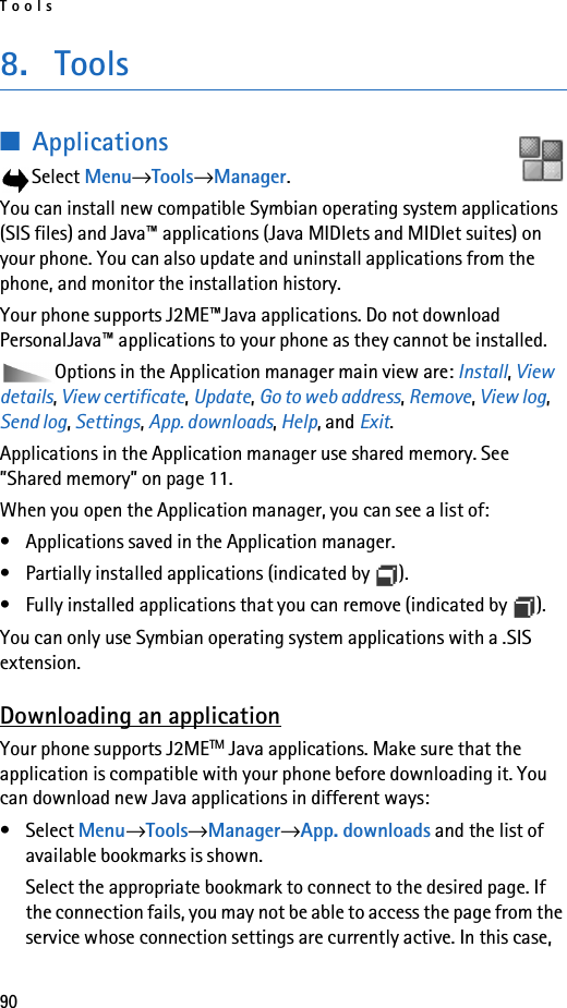 Tools908. Tools■ApplicationsSelect Menu→Tools→Manager.You can install new compatible Symbian operating system applications (SIS files) and Java™ applications (Java MIDlets and MIDlet suites) on your phone. You can also update and uninstall applications from the phone, and monitor the installation history. Your phone supports J2ME™Java applications. Do not download PersonalJava™ applications to your phone as they cannot be installed.Options in the Application manager main view are: Install, View details, View certificate, Update, Go to web address, Remove, View log, Send log, Settings, App. downloads, Help, and Exit.Applications in the Application manager use shared memory. See ”Shared memory” on page 11.When you open the Application manager, you can see a list of:• Applications saved in the Application manager. • Partially installed applications (indicated by  ).• Fully installed applications that you can remove (indicated by  ). You can only use Symbian operating system applications with a .SIS extension.Downloading an applicationYour phone supports J2METM Java applications. Make sure that the application is compatible with your phone before downloading it. You can download new Java applications in different ways:• Select Menu→Tools→Manager→App. downloads and the list of available bookmarks is shown.Select the appropriate bookmark to connect to the desired page. If the connection fails, you may not be able to access the page from the service whose connection settings are currently active. In this case, 