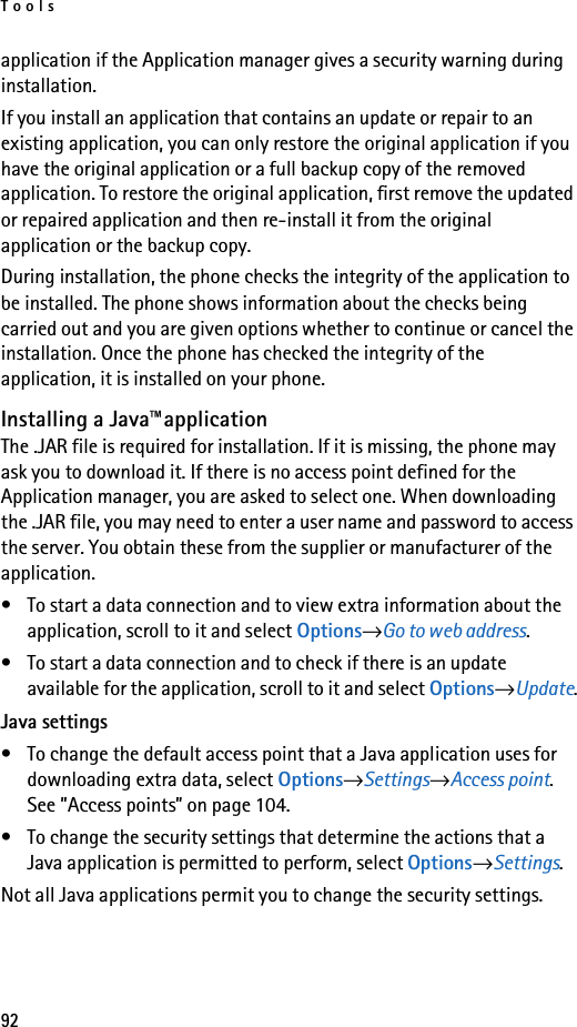 Tools92application if the Application manager gives a security warning during installation.If you install an application that contains an update or repair to an existing application, you can only restore the original application if you have the original application or a full backup copy of the removed application. To restore the original application, first remove the updated or repaired application and then re-install it from the original application or the backup copy.During installation, the phone checks the integrity of the application to be installed. The phone shows information about the checks being carried out and you are given options whether to continue or cancel the installation. Once the phone has checked the integrity of the application, it is installed on your phone.Installing a Java™applicationThe .JAR file is required for installation. If it is missing, the phone may ask you to download it. If there is no access point defined for the Application manager, you are asked to select one. When downloading the .JAR file, you may need to enter a user name and password to access the server. You obtain these from the supplier or manufacturer of the application.• To start a data connection and to view extra information about the application, scroll to it and select Options→Go to web address.• To start a data connection and to check if there is an update available for the application, scroll to it and select Options→Update.Java settings• To change the default access point that a Java application uses for downloading extra data, select Options→Settings→Access point. See ”Access points” on page 104.• To change the security settings that determine the actions that a Java application is permitted to perform, select Options→Settings.Not all Java applications permit you to change the security settings.