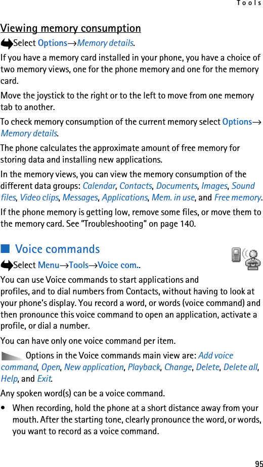 Tools95Viewing memory consumptionSelect Options→Memory details.If you have a memory card installed in your phone, you have a choice of two memory views, one for the phone memory and one for the memory card. Move the joystick to the right or to the left to move from one memory tab to another.To check memory consumption of the current memory select Options→ Memory details.The phone calculates the approximate amount of free memory for storing data and installing new applications.In the memory views, you can view the memory consumption of the different data groups: Calendar, Contacts, Documents, Images, Sound files, Video clips, Messages, Applications, Mem. in use, and Free memory.If the phone memory is getting low, remove some files, or move them to the memory card. See ”Troubleshooting” on page 140.■Voice commandsSelect Menu→Tools→Voice com..You can use Voice commands to start applications and profiles, and to dial numbers from Contacts, without having to look at your phone’s display. You record a word, or words (voice command) and then pronounce this voice command to open an application, activate a profile, or dial a number.You can have only one voice command per item.Options in the Voice commands main view are: Add voice command, Open, New application, Playback, Change, Delete, Delete all, Help, and Exit.Any spoken word(s) can be a voice command. • When recording, hold the phone at a short distance away from your mouth. After the starting tone, clearly pronounce the word, or words, you want to record as a voice command.