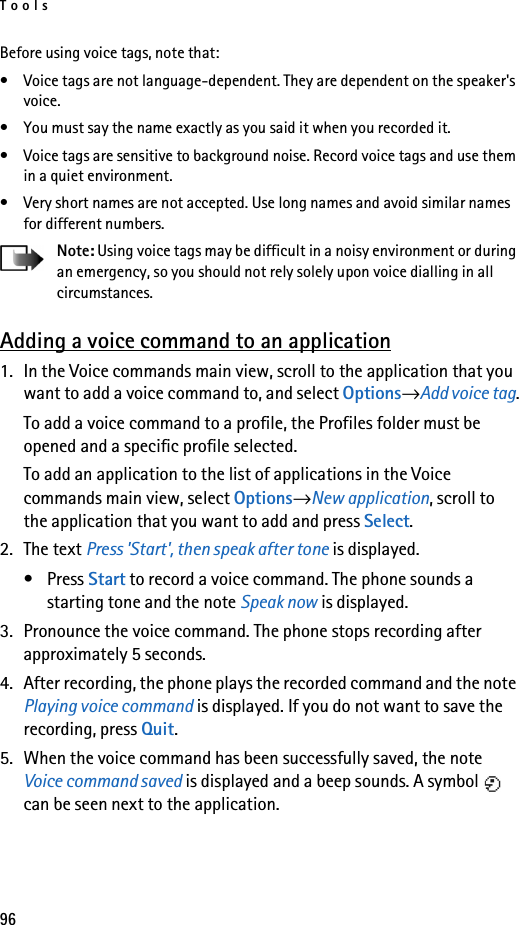 Tools96Before using voice tags, note that:• Voice tags are not language-dependent. They are dependent on the speaker&apos;s voice.• You must say the name exactly as you said it when you recorded it.• Voice tags are sensitive to background noise. Record voice tags and use them in a quiet environment.• Very short names are not accepted. Use long names and avoid similar names for different numbers.Note: Using voice tags may be difficult in a noisy environment or during an emergency, so you should not rely solely upon voice dialling in all circumstances.Adding a voice command to an application1. In the Voice commands main view, scroll to the application that you want to add a voice command to, and select Options→Add voice tag.To add a voice command to a profile, the Profiles folder must be opened and a specific profile selected.To add an application to the list of applications in the Voice commands main view, select Options→New application, scroll to the application that you want to add and press Select.2. The text Press &apos;Start&apos;, then speak after tone is displayed. •Press Start to record a voice command. The phone sounds a starting tone and the note Speak now is displayed.3. Pronounce the voice command. The phone stops recording after approximately 5 seconds.4. After recording, the phone plays the recorded command and the note Playing voice command is displayed. If you do not want to save the recording, press Quit.5. When the voice command has been successfully saved, the note Voice command saved is displayed and a beep sounds. A symbol   can be seen next to the application. 