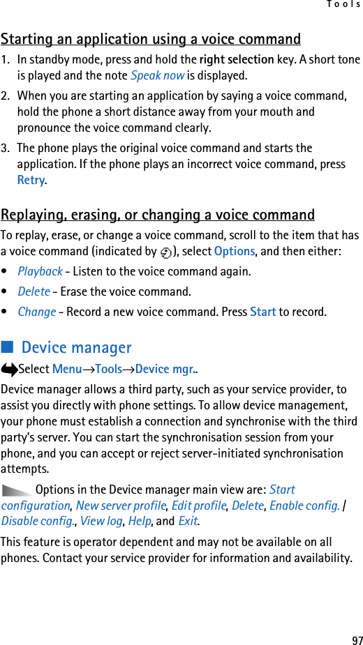 Tools97Starting an application using a voice command1. In standby mode, press and hold the right selection key. A short tone is played and the note Speak now is displayed.2. When you are starting an application by saying a voice command, hold the phone a short distance away from your mouth and pronounce the voice command clearly. 3. The phone plays the original voice command and starts the application. If the phone plays an incorrect voice command, press Retry.Replaying, erasing, or changing a voice commandTo replay, erase, or change a voice command, scroll to the item that has a voice command (indicated by  ), select Options, and then either:•Playback - Listen to the voice command again.•Delete - Erase the voice command.•Change - Record a new voice command. Press Start to record.■Device managerSelect Menu→Tools→Device mgr..Device manager allows a third party, such as your service provider, to assist you directly with phone settings. To allow device management, your phone must establish a connection and synchronise with the third party’s server. You can start the synchronisation session from your phone, and you can accept or reject server-initiated synchronisation attempts.Options in the Device manager main view are: Start configuration, New server profile, Edit profile, Delete, Enable config. / Disable config., View log, Help, and Exit.This feature is operator dependent and may not be available on all phones. Contact your service provider for information and availability.