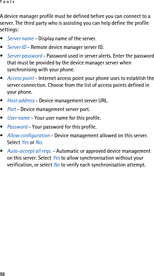 Tools98A device manager profile must be defined before you can connect to a server. The third party who is assisting you can help define the profile settings:•Server name - Display name of the server.•Server ID - Remote device manager server ID.•Server password - Password used in server alerts. Enter the password that must be provided by the device manager server when synchronising with your phone.•Access point - Internet access point your phone uses to establish the server connection. Choose from the list of access points defined in your phone.•Host address - Device management server URL.•Port - Device management server port.•User name - Your user name for this profile.•Password - Your password for this profile.•Allow configuration - Device management allowed on this server. Select Yes or No.•Auto-accept all reqs. - Automatic or approved device management on this server. Select Yes to allow synchronisation without your verification, or select No to verify each synchronisation attempt.
