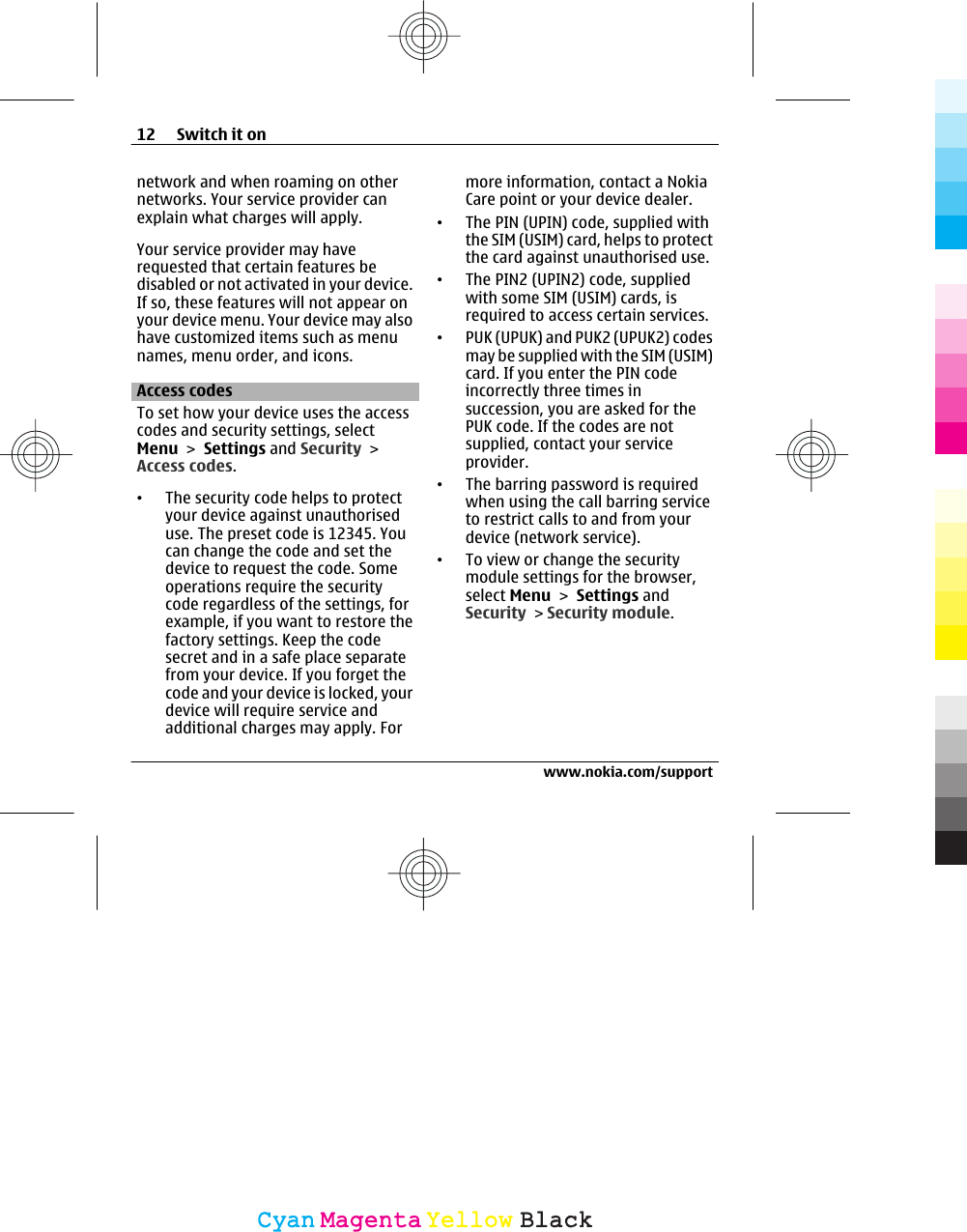network and when roaming on othernetworks. Your service provider canexplain what charges will apply.Your service provider may haverequested that certain features bedisabled or not activated in your device.If so, these features will not appear onyour device menu. Your device may alsohave customized items such as menunames, menu order, and icons.Access codesTo set how your device uses the accesscodes and security settings, selectMenu &gt; Settings and Security &gt;Access codes.•The security code helps to protectyour device against unauthoriseduse. The preset code is 12345. Youcan change the code and set thedevice to request the code. Someoperations require the securitycode regardless of the settings, forexample, if you want to restore thefactory settings. Keep the codesecret and in a safe place separatefrom your device. If you forget thecode and your device is locked, yourdevice will require service andadditional charges may apply. Formore information, contact a NokiaCare point or your device dealer.•The PIN (UPIN) code, supplied withthe SIM (USIM) card, helps to protectthe card against unauthorised use.•The PIN2 (UPIN2) code, suppliedwith some SIM (USIM) cards, isrequired to access certain services.•PUK (UPUK) and PUK2 (UPUK2) codesmay be supplied with the SIM (USIM)card. If you enter the PIN codeincorrectly three times insuccession, you are asked for thePUK code. If the codes are notsupplied, contact your serviceprovider.•The barring password is requiredwhen using the call barring serviceto restrict calls to and from yourdevice (network service).•To view or change the securitymodule settings for the browser,select Menu &gt; Settings andSecurity &gt; Security module.12 Switch it onwww.nokia.com/supportCyanCyanMagentaMagentaYellowYellowBlackBlack