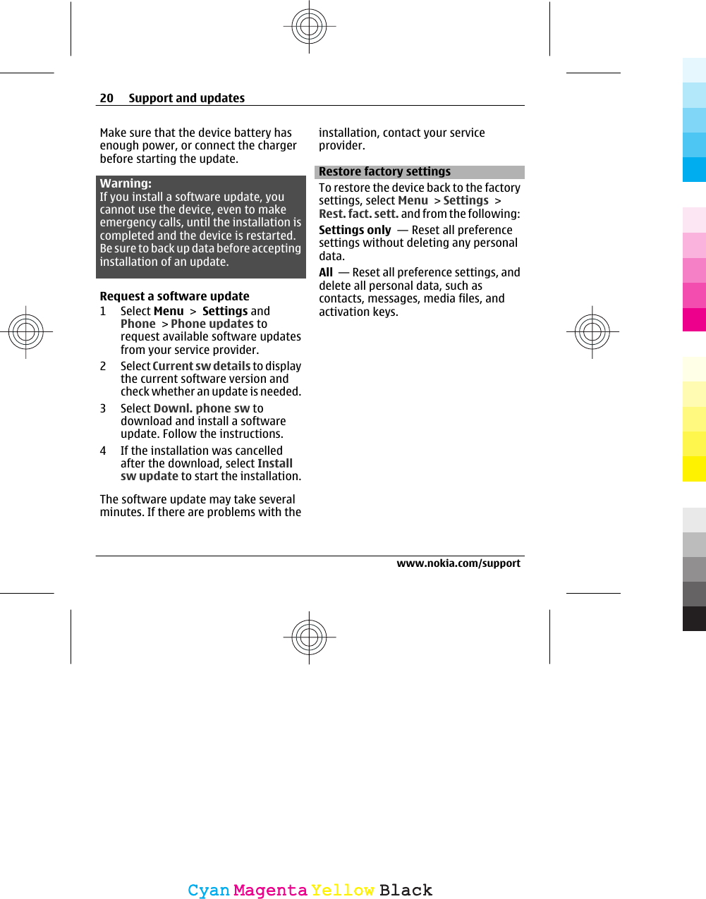 Make sure that the device battery hasenough power, or connect the chargerbefore starting the update.Warning:If you install a software update, youcannot use the device, even to makeemergency calls, until the installation iscompleted and the device is restarted.Be sure to back up data before acceptinginstallation of an update.Request a software update1Select Menu &gt; Settings andPhone &gt; Phone updates torequest available software updatesfrom your service provider.2Select Current sw details to displaythe current software version andcheck whether an update is needed.3Select Downl. phone sw todownload and install a softwareupdate. Follow the instructions.4 If the installation was cancelledafter the download, select Installsw update to start the installation.The software update may take severalminutes. If there are problems with theinstallation, contact your serviceprovider.Restore factory settingsTo restore the device back to the factorysettings, select Menu &gt; Settings &gt;Rest. fact. sett. and from the following:Settings only  — Reset all preferencesettings without deleting any personaldata.All  — Reset all preference settings, anddelete all personal data, such ascontacts, messages, media files, andactivation keys.20 Support and updateswww.nokia.com/supportCyanCyanMagentaMagentaYellowYellowBlackBlack