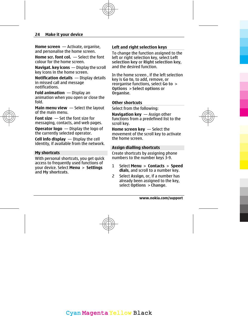 Home screen  — Activate, organise,and personalise the home screen.Home scr. font col.  — Select the fontcolour for the home screen.Navigat. key icons  — Display the scrollkey icons in the home screen.Notification details  — Display detailsin missed call and messagenotifications.Fold animation  — Display ananimation when you open or close thefold.Main menu view  — Select the layoutof the main menu.Font size  — Set the font size formessaging, contacts, and web pages.Operator logo  — Display the logo ofthe currently selected operator.Cell info display  — Display the cellidentity, if available from the network.My shortcutsWith personal shortcuts, you get quickaccess to frequently used functions ofyour device. Select Menu &gt; Settingsand My shortcuts.Left and right selection keys To change the function assigned to theleft or right selection key, select Leftselection key or Right selection key,and the desired function.In the home screen , if the left selectionkey is Go to, to add, remove, orreorganise functions, select Go to &gt;Options &gt; Select options orOrganise.Other shortcuts Select from the following:Navigation key  — Assign otherfunctions from a predefined list to thescroll key.Home screen key  — Select themovement of the scroll key to activatethe home screen.Assign dialling shortcutsCreate shortcuts by assigning phonenumbers to the number keys 3-9.1 Select Menu &gt; Contacts &gt; Speeddials, and scroll to a number key.2 Select Assign, or, if a number hasalready been assigned to the key,select Options &gt; Change.24 Make it your devicewww.nokia.com/supportCyanCyanMagentaMagentaYellowYellowBlackBlack